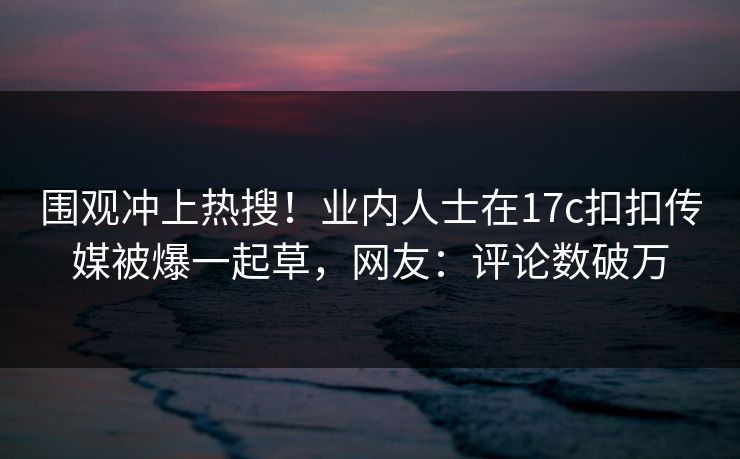 围观冲上热搜！业内人士在17c扣扣传媒被爆一起草，网友：评论数破万