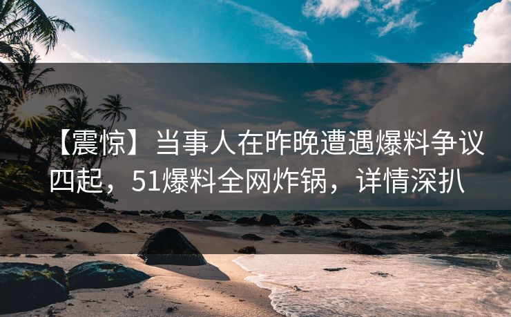 【震惊】当事人在昨晚遭遇爆料争议四起，51爆料全网炸锅，详情深扒