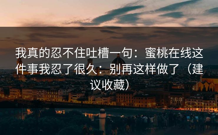 我真的忍不住吐槽一句：蜜桃在线这件事我忍了很久：别再这样做了（建议收藏）