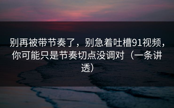 别再被带节奏了，别急着吐槽91视频，你可能只是节奏切点没调对（一条讲透）