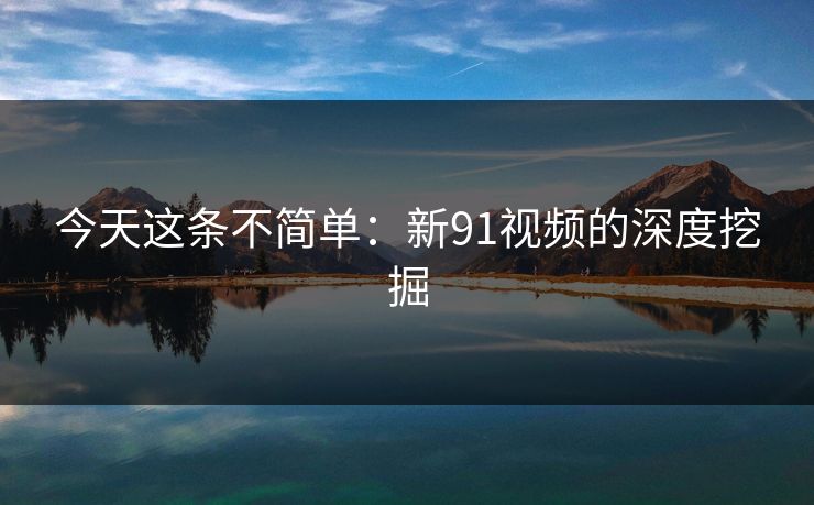 今天这条不简单:新91视频的深度挖掘 今天这条不简单:新91视频的深度挖掘