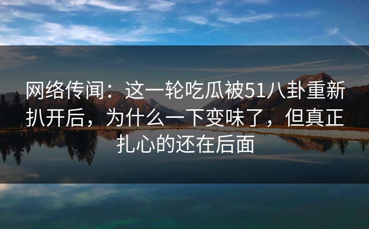 网络传闻：这一轮吃瓜被51八卦重新扒开后，为什么一下变味了，但真正扎心的还在后面