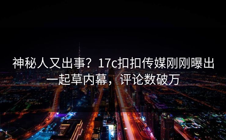 神秘人又出事？17c扣扣传媒刚刚曝出一起草内幕，评论数破万