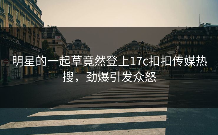 明星的一起草竟然登上17c扣扣传媒热搜，劲爆引发众怒
