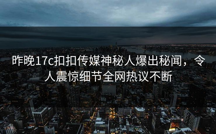 昨晚17c扣扣传媒神秘人爆出秘闻，令人震惊细节全网热议不断