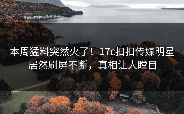 本周猛料突然火了！17c扣扣传媒明星居然刷屏不断，真相让人瞠目