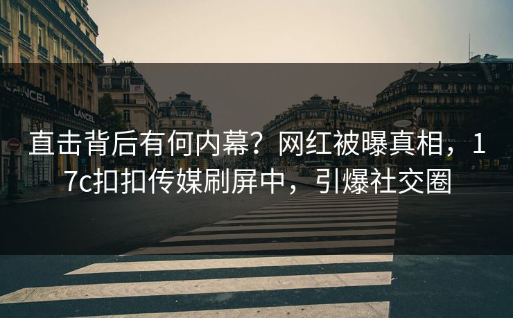 直击背后有何内幕？网红被曝真相，17c扣扣传媒刷屏中，引爆社交圈
