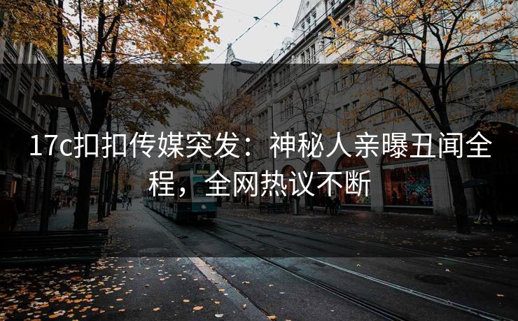 17c扣扣传媒突发：神秘人亲曝丑闻全程，全网热议不断