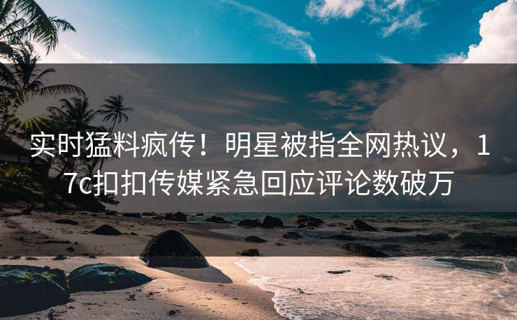 实时猛料疯传！明星被指全网热议，17c扣扣传媒紧急回应评论数破万