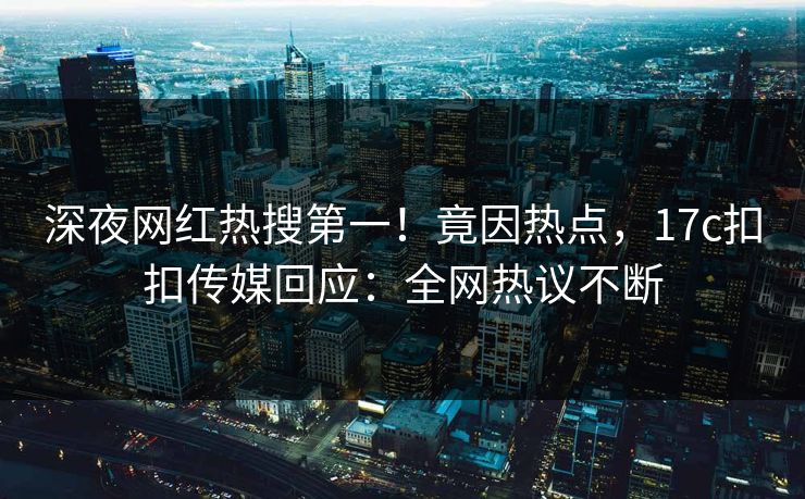 深夜网红热搜第一！竟因热点，17c扣扣传媒回应：全网热议不断