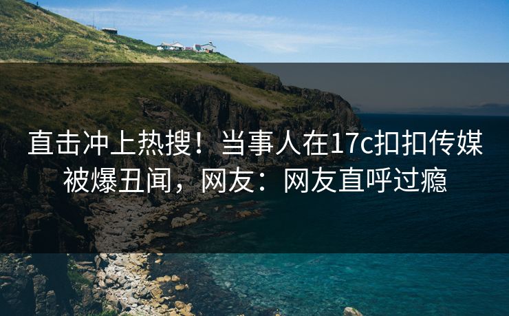 直击冲上热搜！当事人在17c扣扣传媒被爆丑闻，网友：网友直呼过瘾