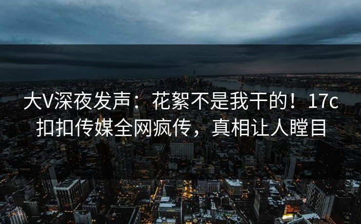 大V深夜发声：花絮不是我干的！17c扣扣传媒全网疯传，真相让人瞠目