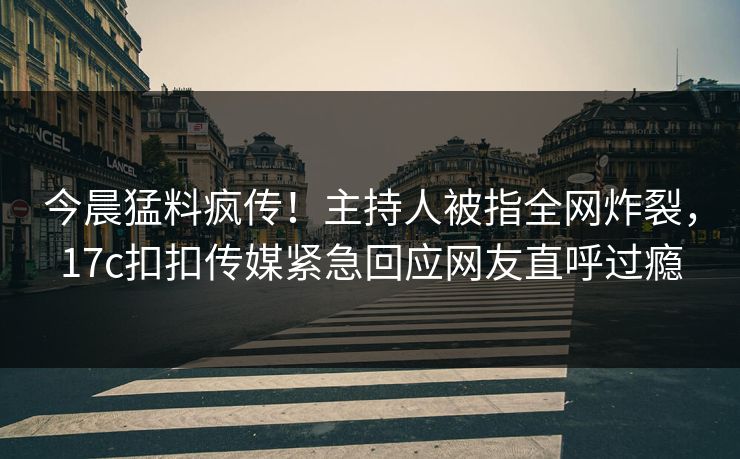 今晨猛料疯传！主持人被指全网炸裂，17c扣扣传媒紧急回应网友直呼过瘾