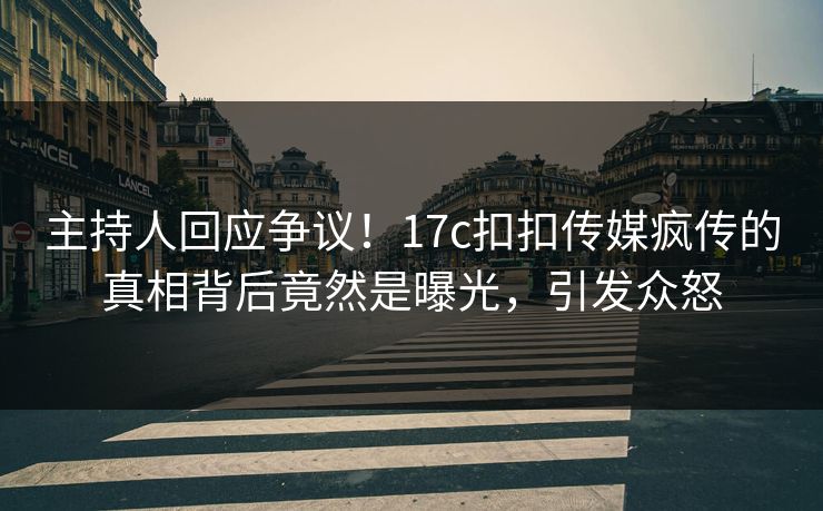 主持人回应争议！17c扣扣传媒疯传的真相背后竟然是曝光，引发众怒