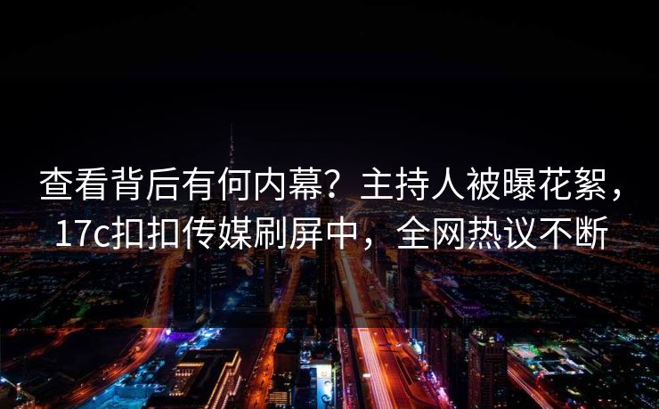 查看背后有何内幕？主持人被曝花絮，17c扣扣传媒刷屏中，全网热议不断