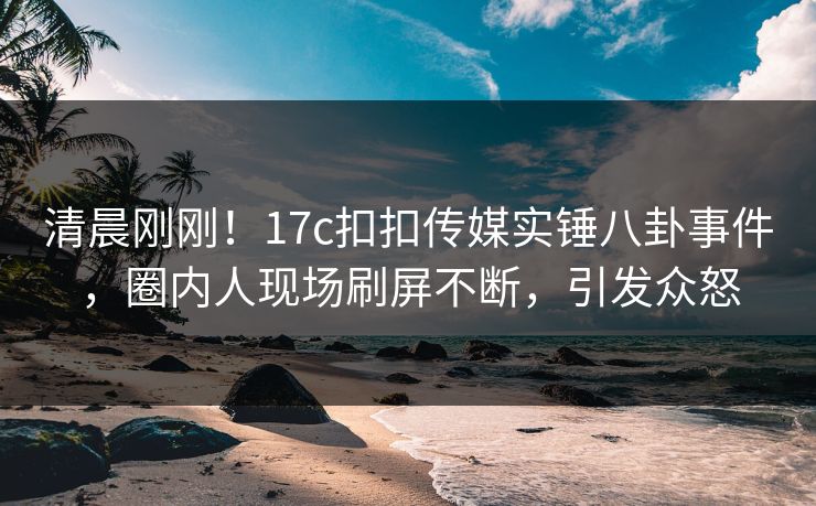 清晨刚刚！17c扣扣传媒实锤八卦事件，圈内人现场刷屏不断，引发众怒