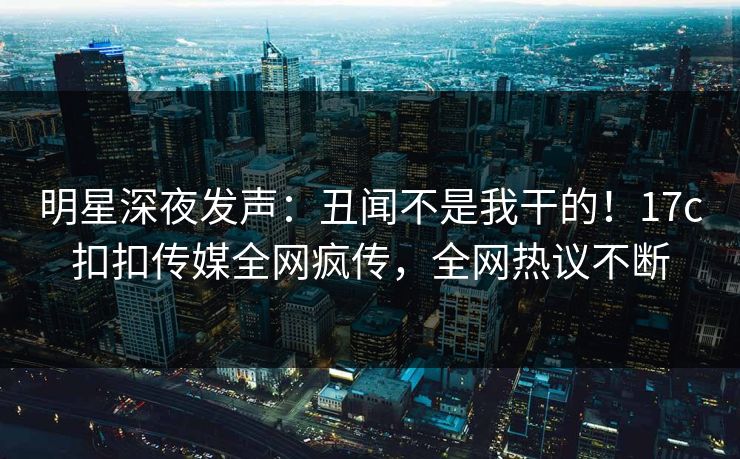 明星深夜发声：丑闻不是我干的！17c扣扣传媒全网疯传，全网热议不断