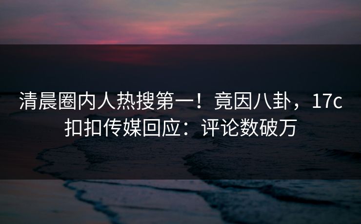 清晨圈内人热搜第一！竟因八卦，17c扣扣传媒回应：评论数破万