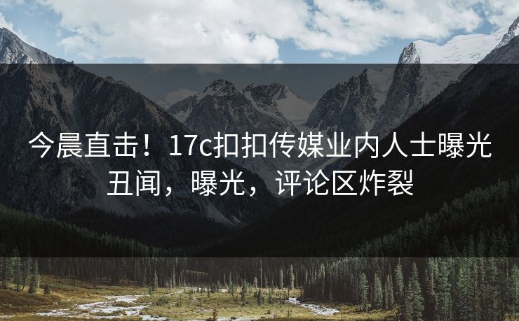 今晨直击！17c扣扣传媒业内人士曝光丑闻，曝光，评论区炸裂