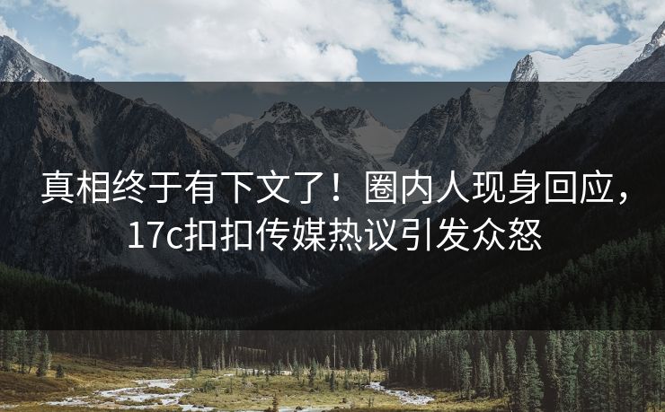 真相终于有下文了！圈内人现身回应，17c扣扣传媒热议引发众怒