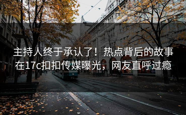 主持人终于承认了！热点背后的故事在17c扣扣传媒曝光，网友直呼过瘾