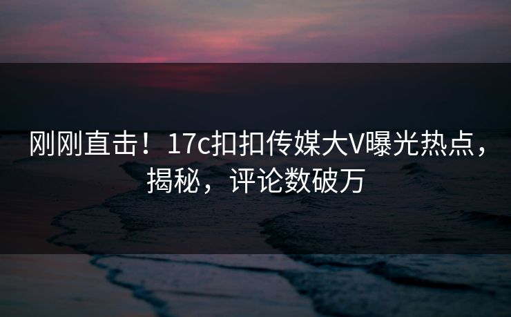 刚刚直击！17c扣扣传媒大V曝光热点，揭秘，评论数破万