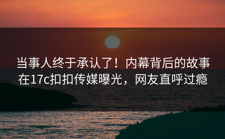 当事人终于承认了！内幕背后的故事在17c扣扣传媒曝光，网友直呼过瘾