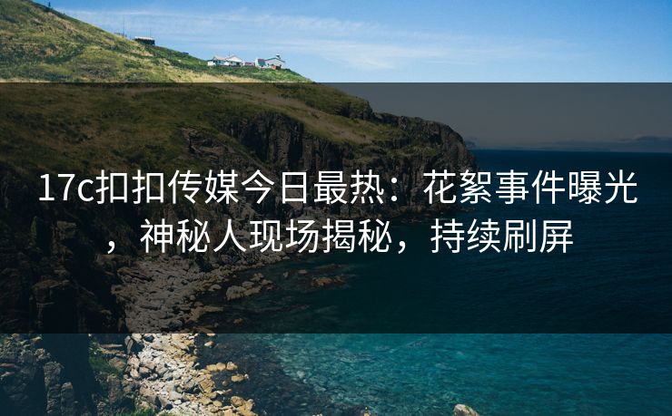 17c扣扣传媒今日最热：花絮事件曝光，神秘人现场揭秘，持续刷屏