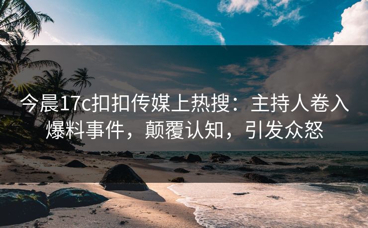今晨17c扣扣传媒上热搜：主持人卷入爆料事件，颠覆认知，引发众怒