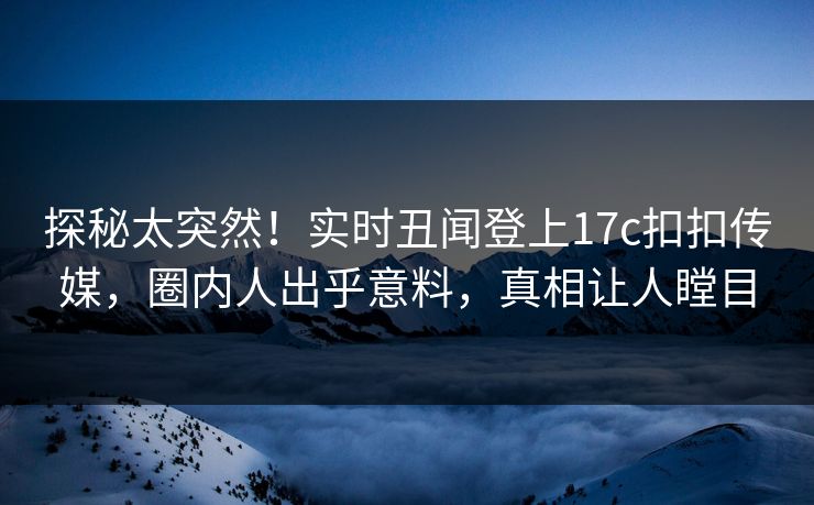 探秘太突然！实时丑闻登上17c扣扣传媒，圈内人出乎意料，真相让人瞠目