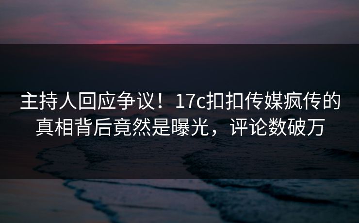 主持人回应争议！17c扣扣传媒疯传的真相背后竟然是曝光，评论数破万
