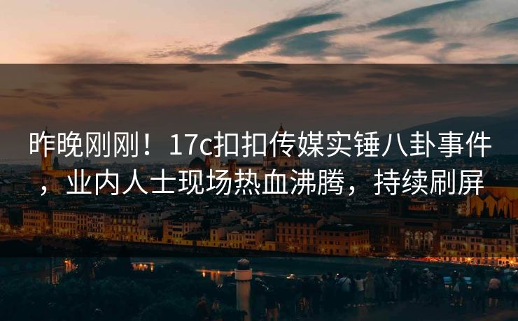 昨晚刚刚！17c扣扣传媒实锤八卦事件，业内人士现场热血沸腾，持续刷屏