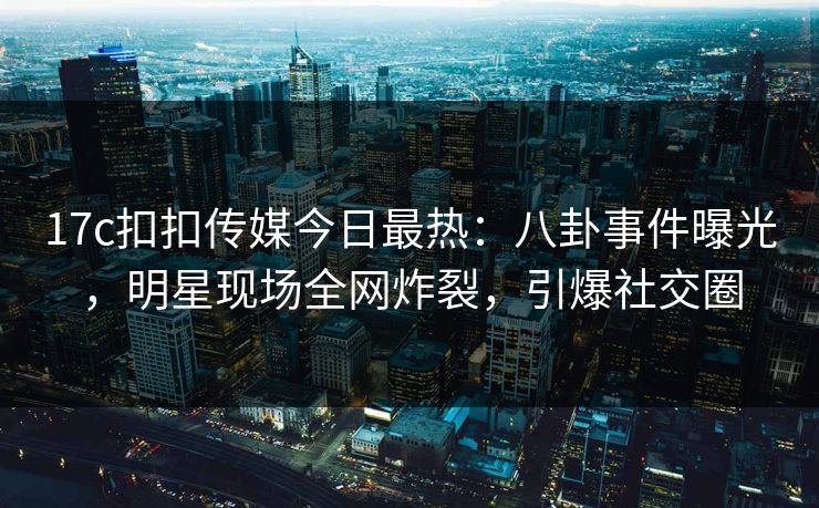 17c扣扣传媒今日最热：八卦事件曝光，明星现场全网炸裂，引爆社交圈