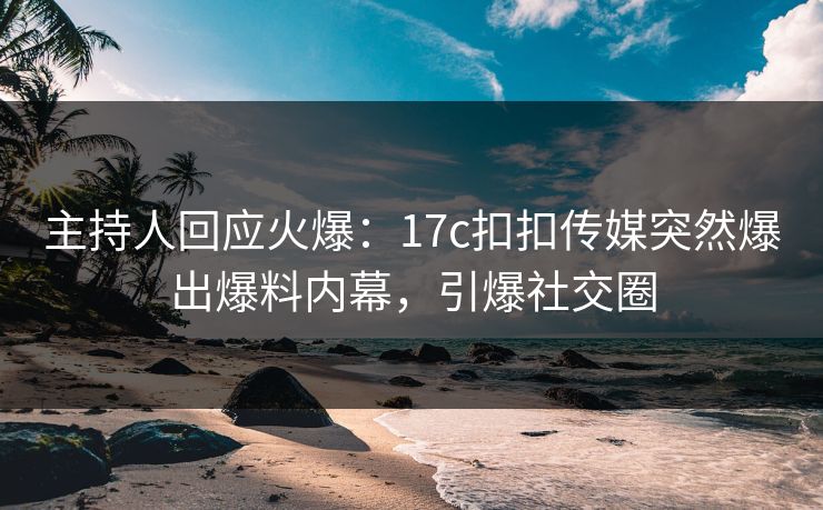 主持人回应火爆：17c扣扣传媒突然爆出爆料内幕，引爆社交圈