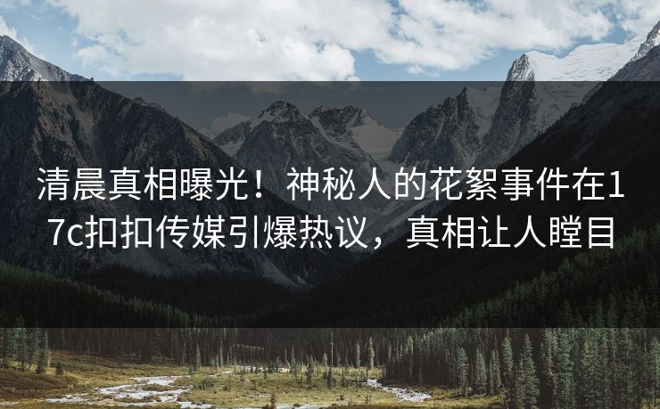 清晨真相曝光！神秘人的花絮事件在17c扣扣传媒引爆热议，真相让人瞠目