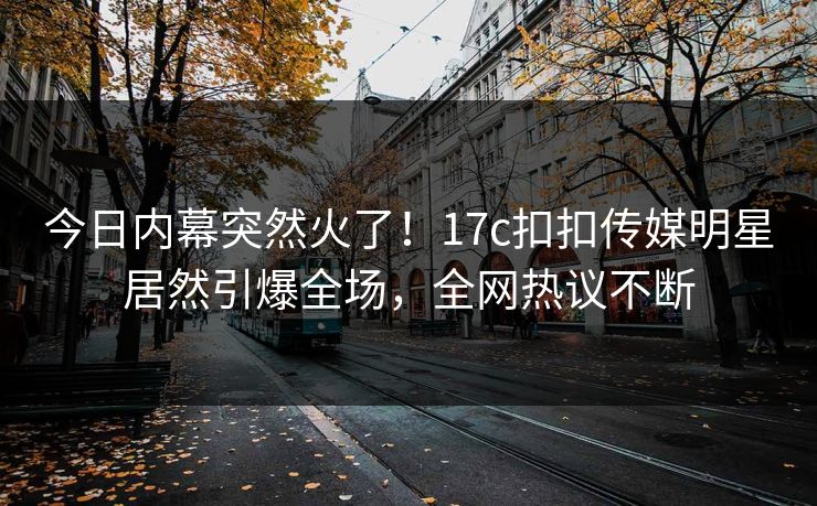 今日内幕突然火了！17c扣扣传媒明星居然引爆全场，全网热议不断