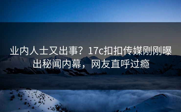业内人士又出事？17c扣扣传媒刚刚曝出秘闻内幕，网友直呼过瘾