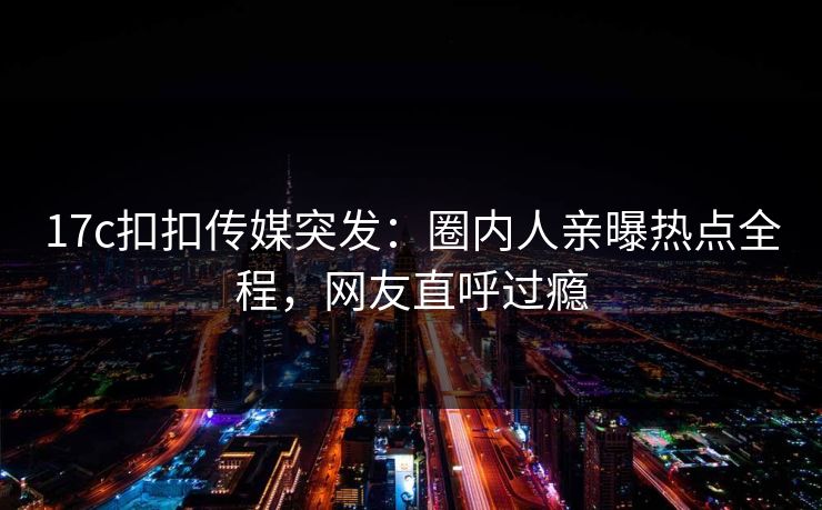 17c扣扣传媒突发：圈内人亲曝热点全程，网友直呼过瘾