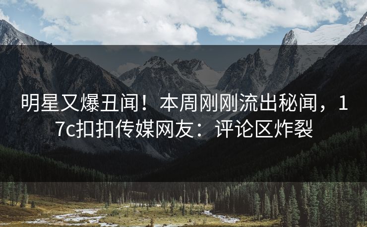 明星又爆丑闻！本周刚刚流出秘闻，17c扣扣传媒网友：评论区炸裂