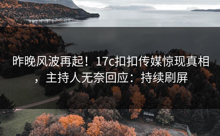 昨晚风波再起！17c扣扣传媒惊现真相，主持人无奈回应：持续刷屏