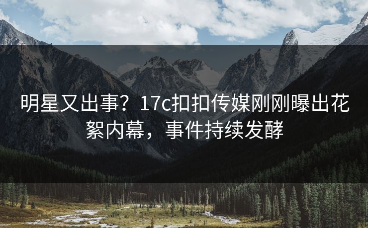 明星又出事？17c扣扣传媒刚刚曝出花絮内幕，事件持续发酵