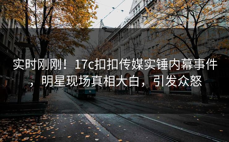 实时刚刚！17c扣扣传媒实锤内幕事件，明星现场真相大白，引发众怒