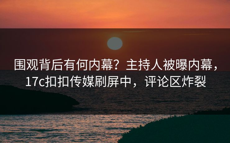 围观背后有何内幕？主持人被曝内幕，17c扣扣传媒刷屏中，评论区炸裂