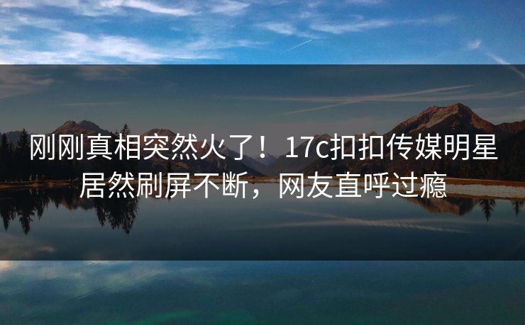 刚刚真相突然火了！17c扣扣传媒明星居然刷屏不断，网友直呼过瘾