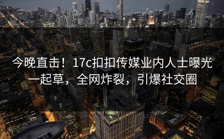 今晚直击！17c扣扣传媒业内人士曝光一起草，全网炸裂，引爆社交圈