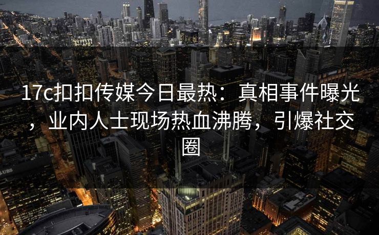 17c扣扣传媒今日最热：真相事件曝光，业内人士现场热血沸腾，引爆社交圈