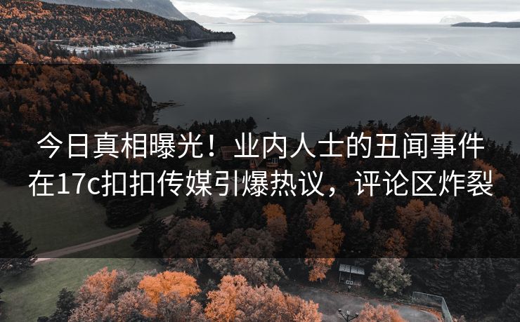 今日真相曝光！业内人士的丑闻事件在17c扣扣传媒引爆热议，评论区炸裂