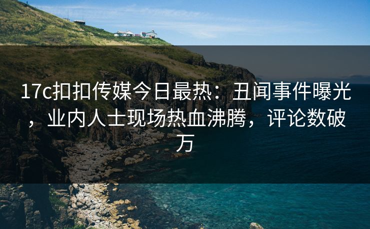 17c扣扣传媒今日最热：丑闻事件曝光，业内人士现场热血沸腾，评论数破万