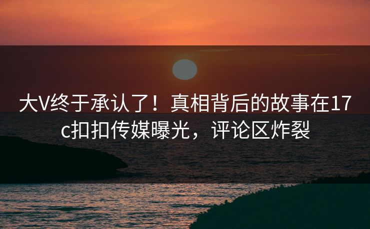 大V终于承认了！真相背后的故事在17c扣扣传媒曝光，评论区炸裂