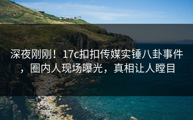 深夜刚刚！17c扣扣传媒实锤八卦事件，圈内人现场曝光，真相让人瞠目